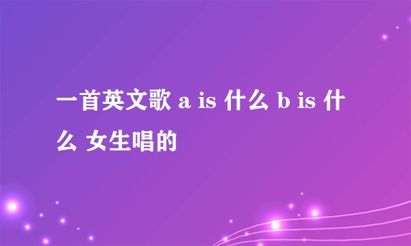一首英文歌 a is 什么 b is 什么 女生唱的