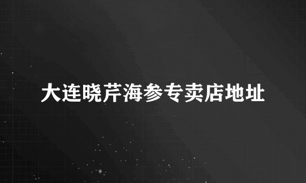 大连晓芹海参专卖店地址