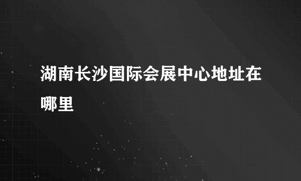 湖南长沙国际会展中心地址在哪里