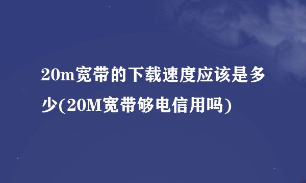 20m宽带的下载速度应该是多少(20M宽带够电信用吗)