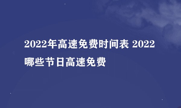 2022年高速免费时间表 2022哪些节日高速免费