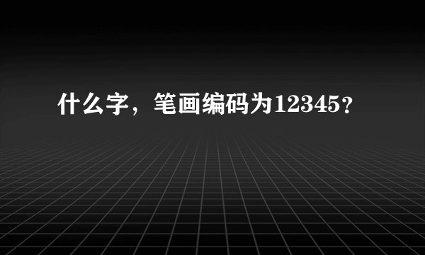 什么字，笔画编码为12345？