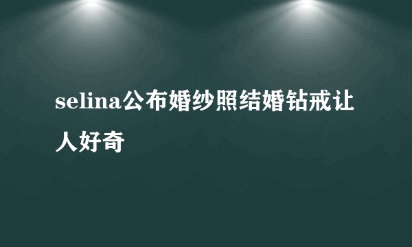 selina公布婚纱照结婚钻戒让人好奇