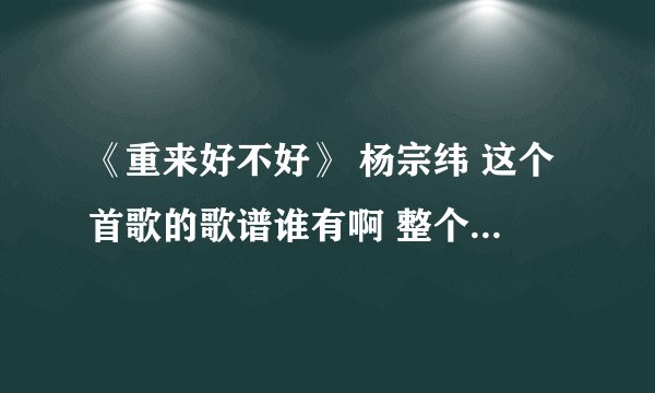 《重来好不好》 杨宗纬 这个首歌的歌谱谁有啊 整个歌谱 不单单是歌词