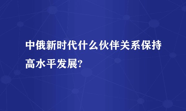 中俄新时代什么伙伴关系保持高水平发展?