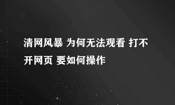 清网风暴 为何无法观看 打不开网页 要如何操作