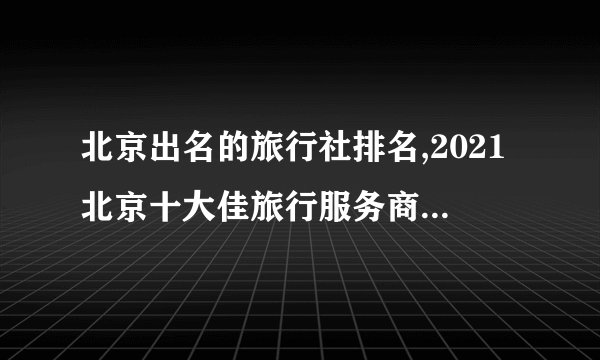 北京出名的旅行社排名,2021北京十大佳旅行服务商排行榜(北京十大旅游公司排名)
