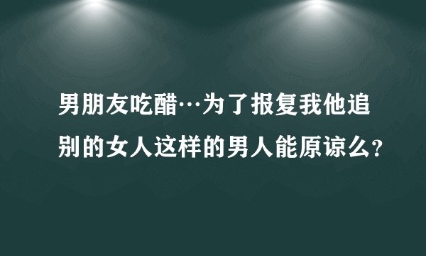 男朋友吃醋…为了报复我他追别的女人这样的男人能原谅么？