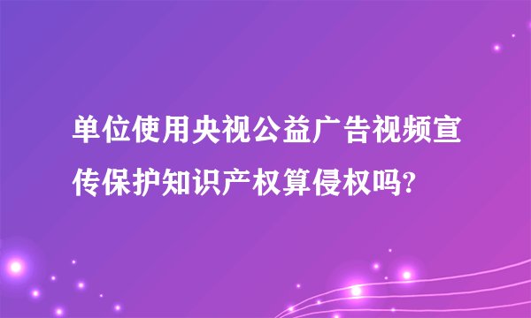 单位使用央视公益广告视频宣传保护知识产权算侵权吗?