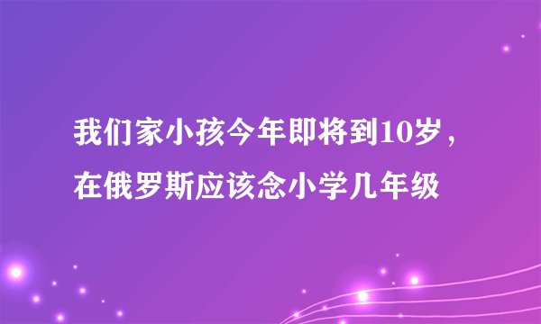 我们家小孩今年即将到10岁，在俄罗斯应该念小学几年级