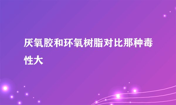 厌氧胶和环氧树脂对比那种毒性大