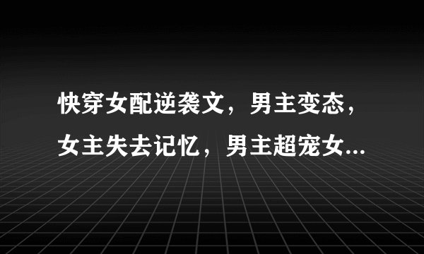 快穿女配逆袭文，男主变态，女主失去记忆，男主超宠女主，带点虐，已完结