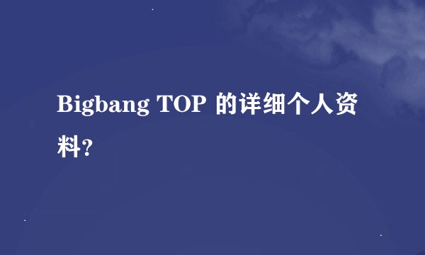 Bigbang TOP 的详细个人资料？