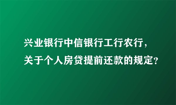 兴业银行中信银行工行农行，关于个人房贷提前还款的规定？