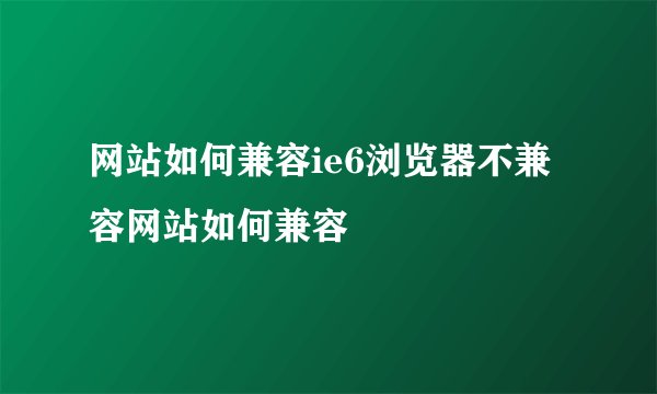 网站如何兼容ie6浏览器不兼容网站如何兼容