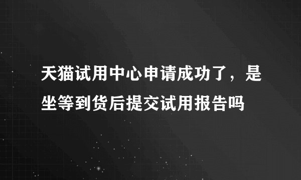天猫试用中心申请成功了，是坐等到货后提交试用报告吗