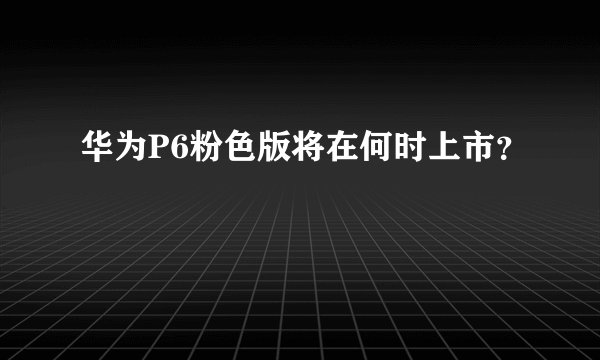 华为P6粉色版将在何时上市？