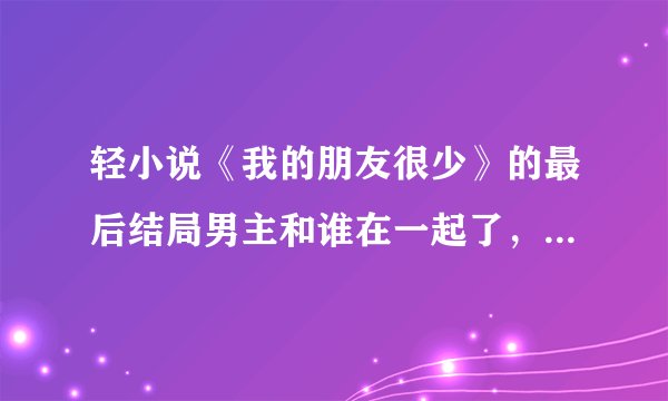 轻小说《我的朋友很少》的最后结局男主和谁在一起了，要具体的(说实话看不懂怎么回事，好想烧书啊！)总