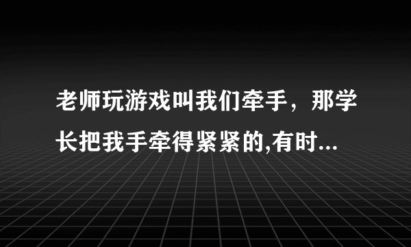 老师玩游戏叫我们牵手，那学长把我手牵得紧紧的,有时我去厕所他看见了就从课室里出来也去厕所，见面了