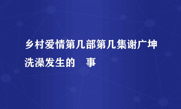乡村爱情第几部第几集谢广坤洗澡发生的囧事