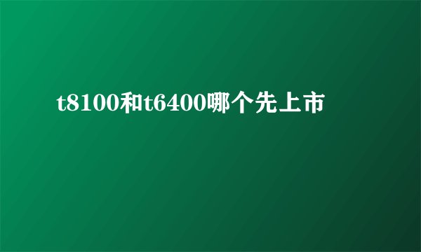 t8100和t6400哪个先上市