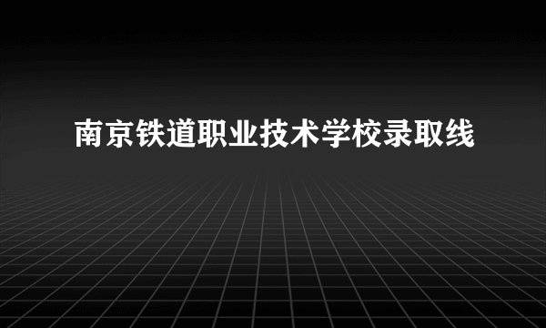 南京铁道职业技术学校录取线