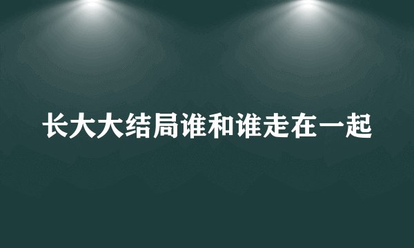 长大大结局谁和谁走在一起