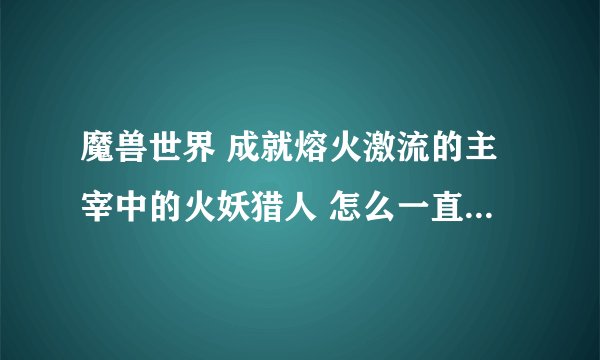 魔兽世界 成就熔火激流的主宰中的火妖猎人 怎么一直不出技能 野蛮连射啊