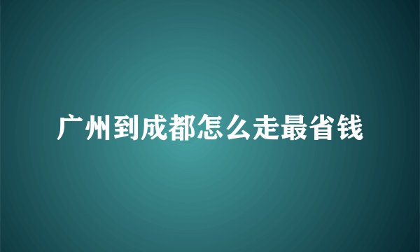 广州到成都怎么走最省钱