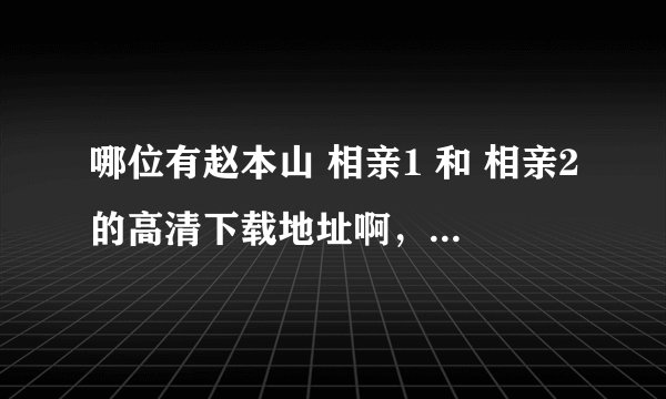 哪位有赵本山 相亲1 和 相亲2的高清下载地址啊，想拷在电视上给爸妈看看……