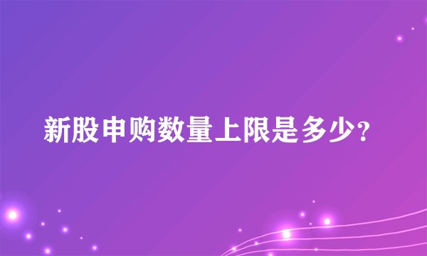 新股申购数量上限是多少？