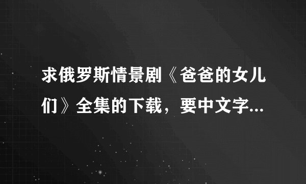 求俄罗斯情景剧《爸爸的女儿们》全集的下载，要中文字幕，中俄双字幕更好，貌似是350集的