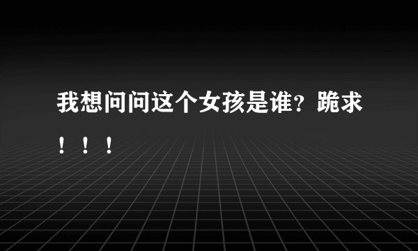 我想问问这个女孩是谁？跪求！！！
