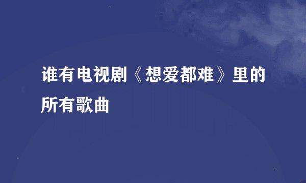 谁有电视剧《想爱都难》里的所有歌曲