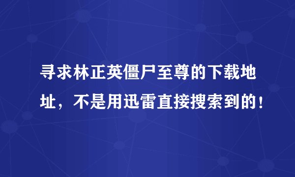 寻求林正英僵尸至尊的下载地址，不是用迅雷直接搜索到的！