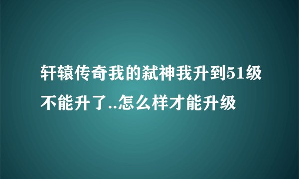 轩辕传奇我的弑神我升到51级不能升了..怎么样才能升级