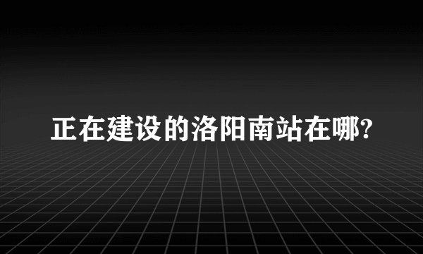 正在建设的洛阳南站在哪?