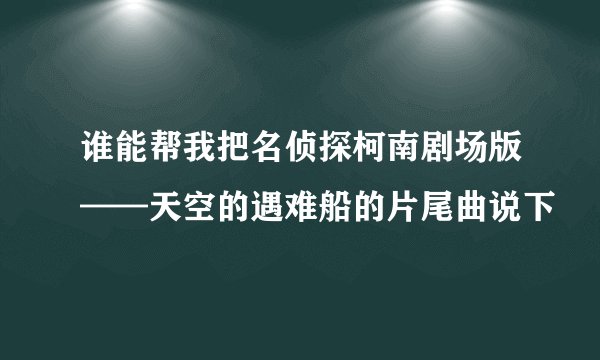 谁能帮我把名侦探柯南剧场版——天空的遇难船的片尾曲说下