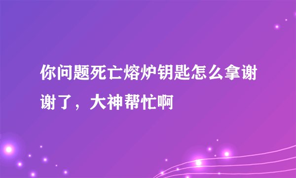 你问题死亡熔炉钥匙怎么拿谢谢了，大神帮忙啊
