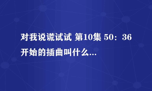 对我说谎试试 第10集 50：36开始的插曲叫什么啊？很好听！！