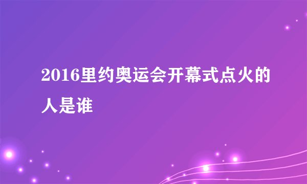 2016里约奥运会开幕式点火的人是谁