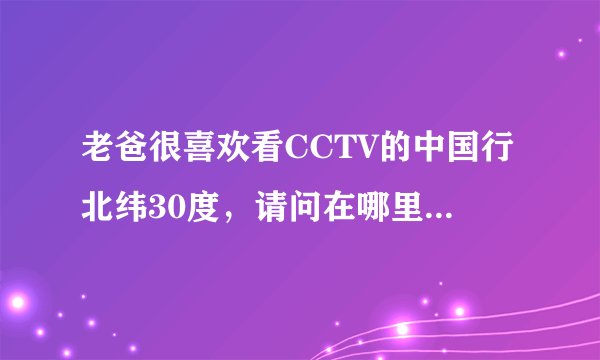 老爸很喜欢看CCTV的中国行北纬30度，请问在哪里可以下载啊？老爸想刻一个光碟。谢谢