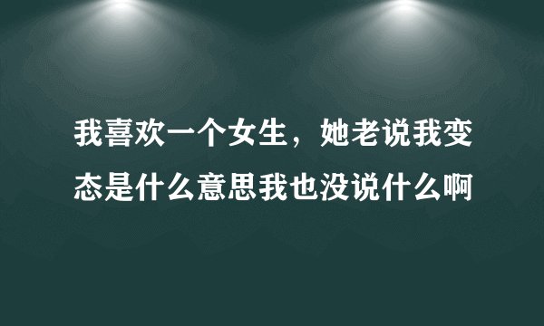 我喜欢一个女生，她老说我变态是什么意思我也没说什么啊