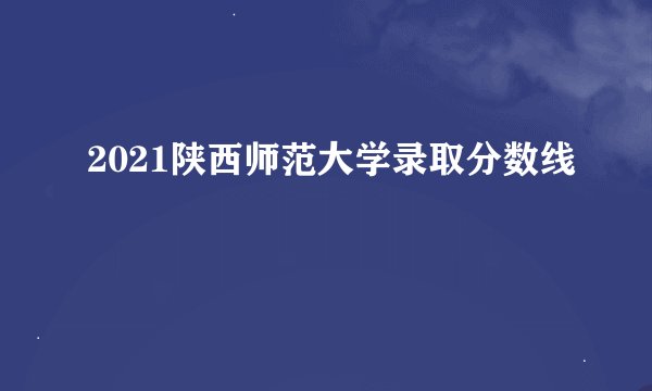 2021陕西师范大学录取分数线