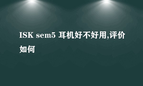 ISK sem5 耳机好不好用,评价如何