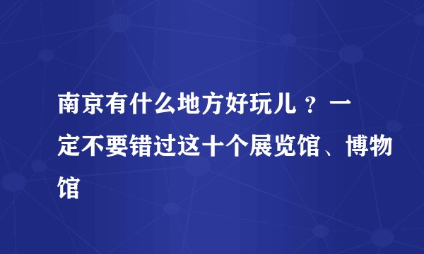 南京有什么地方好玩儿 ？一定不要错过这十个展览馆、博物馆