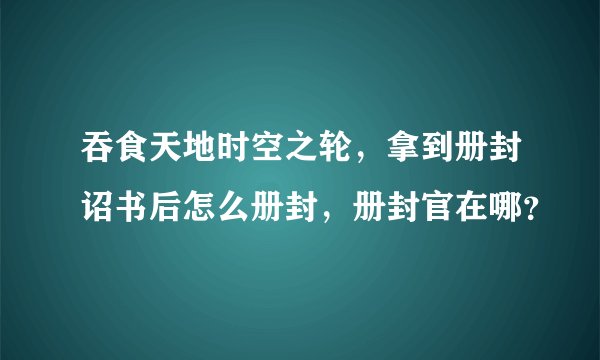 吞食天地时空之轮，拿到册封诏书后怎么册封，册封官在哪？