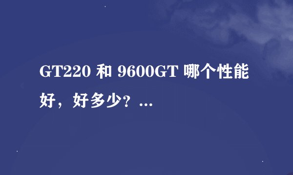 GT220 和 9600GT 哪个性能好，好多少？ 只针对 【小影霸GX5夸父版9600GT（有缩水）】和【标准版GT220】
