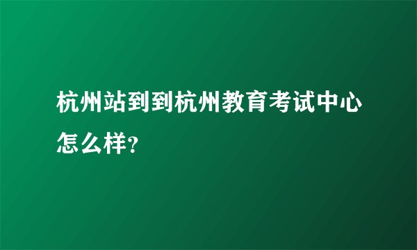 杭州站到到杭州教育考试中心怎么样?
