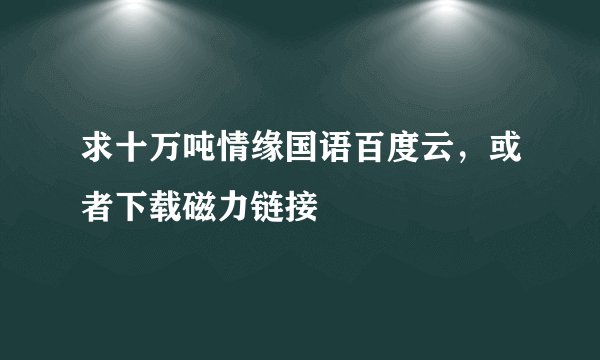求十万吨情缘国语百度云，或者下载磁力链接